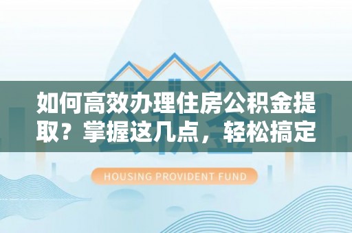 黄平如何高效办理住房公积金提取？掌握这几点，轻松搞定！