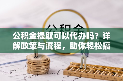 黄平公积金提取可以代办吗？详解政策与流程，助你轻松搞定！