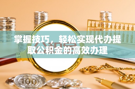 黄平掌握技巧，轻松实现代办提取公积金的高效办理