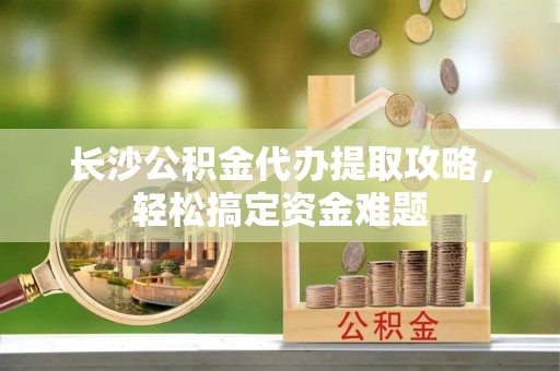 黄平长沙公积金代办提取攻略，轻松搞定资金难题