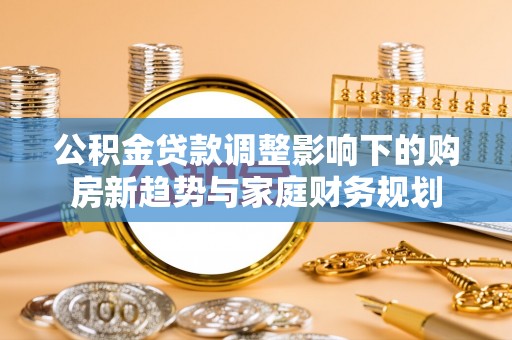 黄平公积金贷款调整影响下的购房新趋势与家庭财务规划