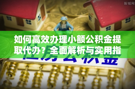黄平如何高效办理小额公积金提取代办？全面解析与实用指南