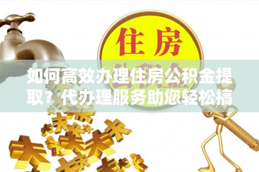 黄平如何高效办理住房公积金提取？代办理服务助您轻松搞定