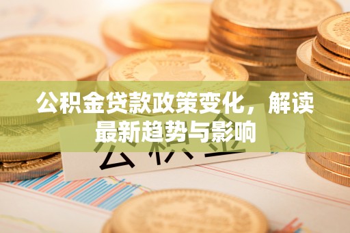 黄平公积金贷款政策变化，解读最新趋势与影响