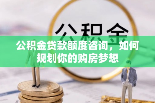 黄平公积金贷款额度咨询，如何规划你的购房梦想