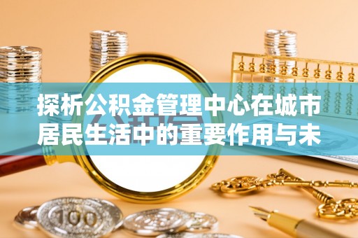 黄平探析公积金管理中心在城市居民生活中的重要作用与未来发展趋势