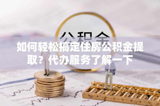 黄平如何轻松搞定住房公积金提取？代办服务了解一下