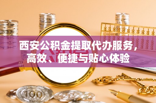 黄平西安公积金提取代办服务，高效、便捷与贴心体验