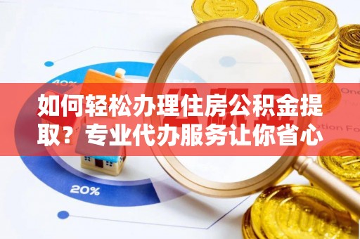 黄平如何轻松办理住房公积金提取？专业代办服务让你省心无忧
