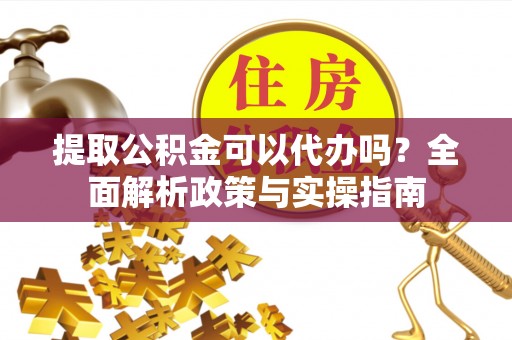 黄平提取公积金可以代办吗？全面解析政策与实操指南