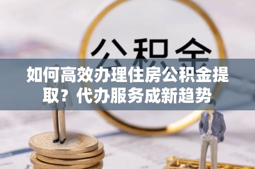 黄平如何高效办理住房公积金提取？代办服务成新趋势