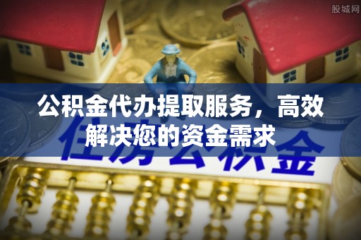 黄平公积金代办提取服务，高效解决您的资金需求