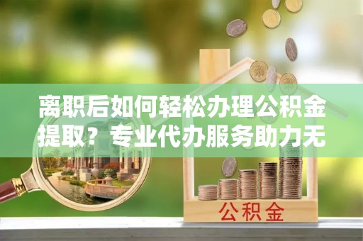 黄平离职后如何轻松办理公积金提取？专业代办服务助力无忧
