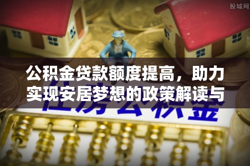黄平公积金贷款额度提高，助力实现安居梦想的政策解读与未来展望