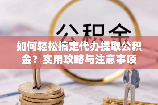 黄平如何轻松搞定代办提取公积金？实用攻略与注意事项
