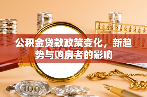 黄平公积金贷款政策变化，新趋势与购房者的影响