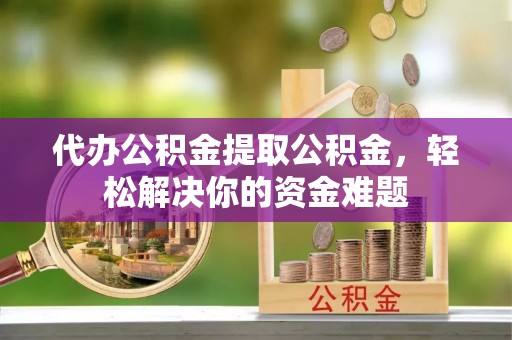 黄平代办公积金提取公积金，轻松解决你的资金难题