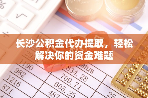 黄平长沙公积金代办提取，轻松解决你的资金难题