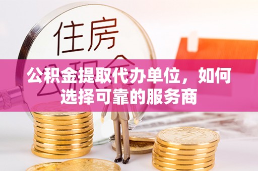 黄平公积金提取代办单位，如何选择可靠的服务商
