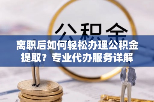 黄平离职后如何轻松办理公积金提取？专业代办服务详解