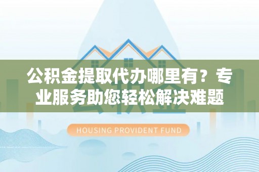 黄平公积金提取代办哪里有？专业服务助您轻松解决难题