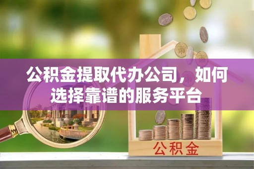 黄平公积金提取代办公司，如何选择靠谱的服务平台
