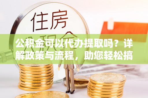 黄平公积金可以代办提取吗？详解政策与流程，助您轻松搞定！