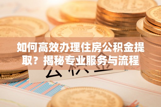 黄平如何高效办理住房公积金提取？揭秘专业服务与流程