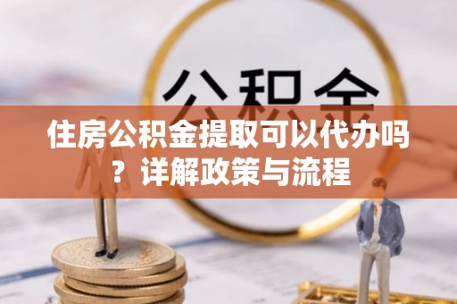 黄平住房公积金提取可以代办吗？详解政策与流程