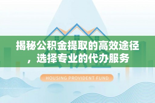 黄平揭秘公积金提取的高效途径，选择专业的代办服务
