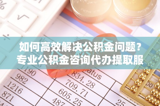 黄平如何高效解决公积金问题？专业公积金咨询代办提取服务来帮你
