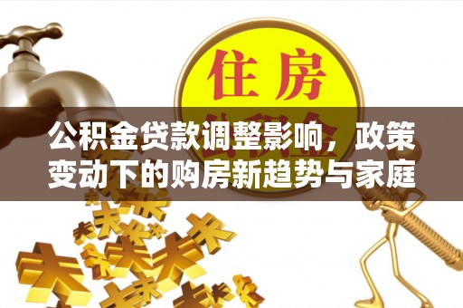 黄平公积金贷款调整影响，政策变动下的购房新趋势与家庭财务规划
