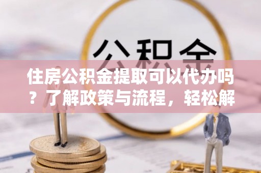 黄平住房公积金提取可以代办吗？了解政策与流程，轻松解决你的疑问