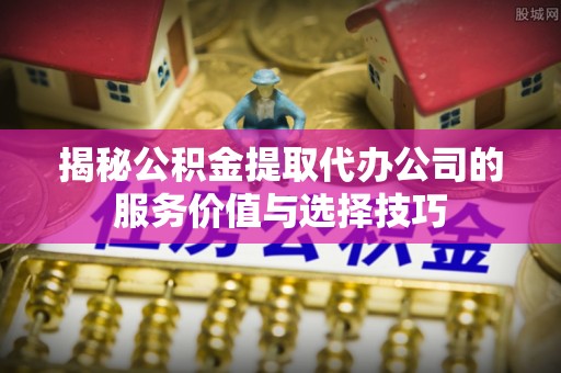 黄平揭秘公积金提取代办公司的服务价值与选择技巧
