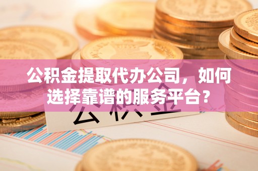 黄平公积金提取代办公司，如何选择靠谱的服务平台？