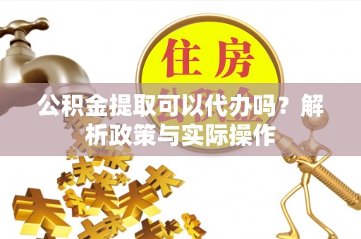 黄平公积金提取可以代办吗？解析政策与实际操作
