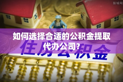 黄平如何选择合适的公积金提取代办公司？