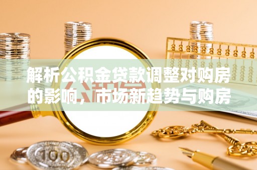 黄平解析公积金贷款调整对购房的影响，市场新趋势与购房者策略