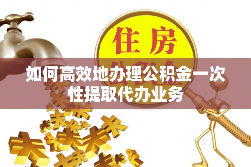 黄平如何高效地办理公积金一次性提取代办业务