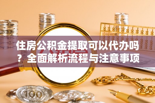 黄平住房公积金提取可以代办吗？全面解析流程与注意事项