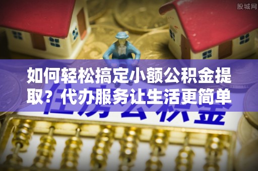 黄平如何轻松搞定小额公积金提取？代办服务让生活更简单