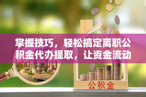 黄平掌握技巧，轻松搞定离职公积金代办提取，让资金流动更便捷