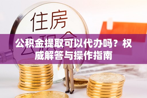 黄平公积金提取可以代办吗？权威解答与操作指南