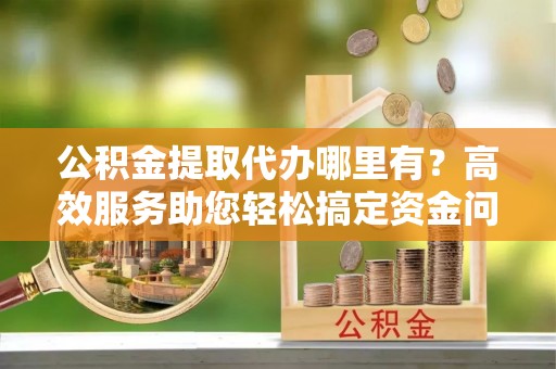 黄平公积金提取代办哪里有？高效服务助您轻松搞定资金问题