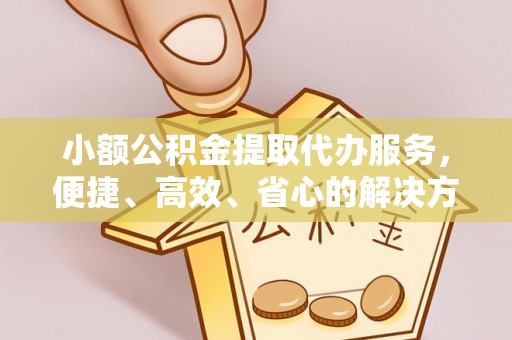 黄平小额公积金提取代办服务，便捷、高效、省心的解决方案