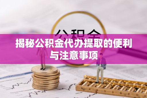 黄平揭秘公积金代办提取的便利与注意事项