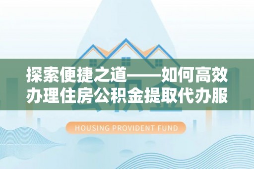 黄平探索便捷之道——如何高效办理住房公积金提取代办服务