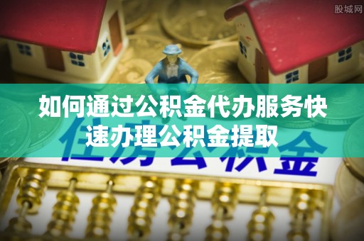黄平如何通过公积金代办服务快速办理公积金提取