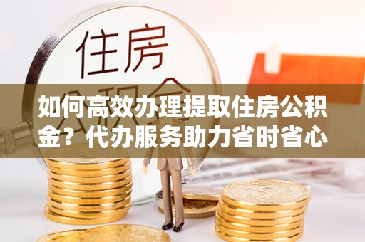 黄平如何高效办理提取住房公积金？代办服务助力省时省心