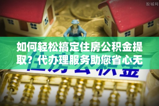 黄平如何轻松搞定住房公积金提取？代办理服务助您省心无忧